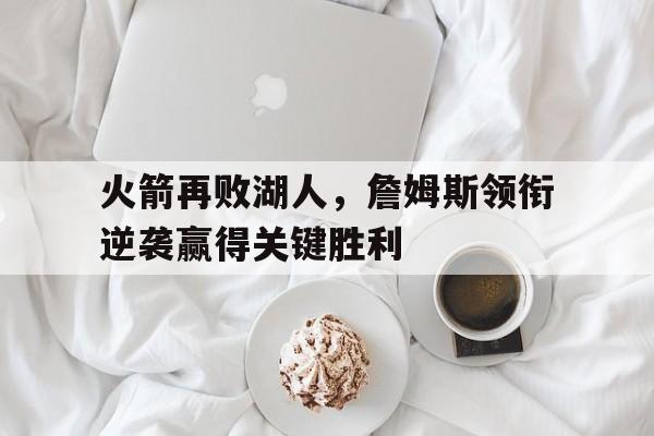 关于火箭再败湖人，詹姆斯领衔逆袭赢得关键胜利的信息
