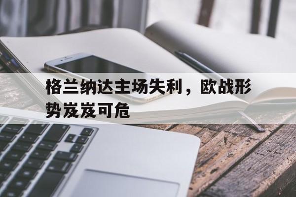 关于格兰纳达主场失利，欧战形势岌岌可危的信息