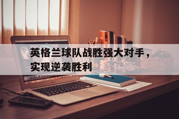 英格兰球队战胜强大对手，实现逆袭胜利的简单介绍